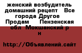 женский возбудитель домашний рецепт - Все города Другое » Продам   . Пензенская обл.,Мокшанский р-н